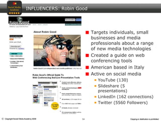 Targets individuals, small businesses and media professionals about a range of new media technologies Created a guide on web conferencing tools American based in Italy Active on social media YouTube (130) Slideshare (5 presentations)  LinkedIn (162 connections)  Twitter (5560 Followers)  INFLUENCERS: Robin Good 