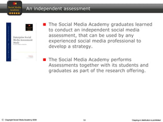 An independent assessment The Social Media Academy graduates learned to conduct an independent social media assessment, that can be used by any experienced social media professional to develop a strategy.  The Social Media Academy performs Assessments together with its students and graduates as part of the research offering.  
