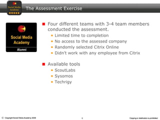 The Assessment Exercise Four different teams with 3-4 team members conducted the assessment.  Limited time to completion No access to the assessed company Randomly selected Citrix Online Didn’t work with any employee from Citrix Available tools ScoutLabs Sysomos Techrigy 