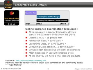 Leadership Class Details Online Entrance Examination (required) All sessions are instructor lead online classes start at 08:00am 9/0 or 05:00pm 9/8 (PST) Classes are 20 – 25 people max Foundation Class, 4 days $795 * Leadership Class, 14 days $3,195 * Consulting Class addition, 16 days $3,600 *  Between each sessions we will work on exercises After most session you will complete a test At the end you will have a final test and graduate Register at:  http://www.socialmedia-academy.com Payments need to be made in order to get class confirmation and community access * = Gold Member  