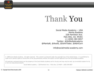 Thank   You ©  2009 Social Media Academy.  All rights reserved.  This content is protected under the copyright law of the United States.  It is prohibited to make full or partial copies or extractions of this documentation without the explicit written approval from the Social Media Academy.  All materials contained herein are the property of the Social Media Academy and its faculty and may only be used, by an enrolled student for his or her own educational benefit. Social Media Academy  | 228 Hamilton Ave. | Palo Alto, CA 94301 | (650) 384-0057 Social Media Academy – USA Marita Roebkes 228 Hamilton Ave. Palo Alto, CA, 94301 +1 (650) 384 0057 Twitter: @SoMediaAcademy @MaritaR, @AxelS, @JohnTodor, @AdriCorn [email_address] 