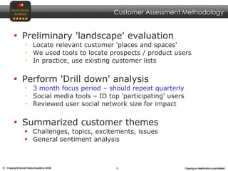 Preliminary 'landscape' evaluation  Locate relevant customer 'places and spaces' We used tools to locate prospects / product users In practice, use existing customer lists Perform 'Drill down' analysis  3 month focus period – should repeat quarterly Social media tools – ID top 'participating' users Reviewed user social network size for impact Summarized customer themes Challenges, topics, excitements, issues General sentiment analysis Customer Assessment Methodology 
