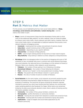 Social Media Assessment Workbook




STEP 5
Part 3: Metrics that Matter
For this process, we are highlighting the four main social media platforms – blogs,
microblogs, social networks and multimedia / content sharing sites – and the
metrics that matter in each.


•	   Blogs: In terms of measurement, blogs have the advantage of being able to utilize
     many of the traditional Web analytics. As with a website, code can simply be added
     to a blog to track visitor traffic, source, behavior and other metrics. However, there are
     many social media metrics not applicable to traditional websites that provide a more
     relevant indication of blogging success:
     •	   Comments – tracking both the number and sentiment of opinions shared
     •	   Subscribers – growth trends by email or RSS subscription
     •	   Conversions – depending on your specific definition
     •	   Inbound links – an indicator of blog authority
     •	   SERPs – search engine ranking position for key terms on major search engines
     •	   Blog Authority – blog ranking in relation to similar categories on blog directories


•	   Microblogs: While microblogging refers to the practice of blogging with posts of 140
     characters or less, microblogs have more in common with social networks than blogs.
     Like social networks, the value and focus of microblogs is on the network of friends or
     followers. Metrics are, therefore, often related to social networking:
     •	   Followers – the number of those opting-in to or following a microblog
     •	   Downstream followers – the number of those following the followers
     •	   Posts – referred to as “tweets” on the most predominant microblog, Twitter
     •	   Velocity – the growth rate of the follower network in a given period
     •	   Passion – the ratio of number of posts to number of followers


•	   Social Networks: As the name implies, social networks are primarily people-focused.
     However, businesses have learned to adapt the features of social networks for the
     purposes of marketing. This trend has not gone unnoticed by networks originally
     intended for personal use, which have transformed their features into commercially-
     viable marketing platforms like Facebook Fan Pages. While metrics are sometimes
     limited by the data social networks decide to share, there is plenty of tracking-worthy
     information available, including:
     •	   Community – the number of fans, group members, contacts, etc.
     •	   Demographics – profile information on community members
     •	   Referrals – tracking the click stream from networks to content and conversion hubs
     •	   Discussions – tracking both the number and sentiment of group discussions
     •	   Applications – usage of widgets and social media applications by the
          network community
 