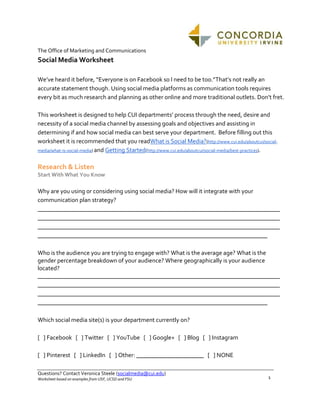 The Office of Marketing and Communications

Social Media Worksheet
We’ve heard it before, “Everyone is on Facebook so I need to be too.”That’s not really an
accurate statement though. Using social media platforms as communication tools requires
every bit as much research and planning as other online and more traditional outlets. Don’t fret.
This worksheet is designed to help CUI departments’ process through the need, desire and
necessity of a social media channel by assessing goals and objectives and assisting in
determining if and how social media can best serve your department. Before filling out this
worksheet it is recommended that you readWhat is Social Media?(http://www.cui.edu/aboutcui/socialmedia/what-is-social-media) and Getting Started(http://www.cui.edu/aboutcui/social-media/best-practices).

Research & Listen
Start With What You Know

Why are you using or considering using social media? How will it integrate with your
communication plan strategy?
_______________________________________________________________________________
_______________________________________________________________________________
_______________________________________________________________________________
___________________________________________________________________________
Who is the audience you are trying to engage with? What is the average age? What is the
gender percentage breakdown of your audience? Where geographically is your audience
located?
_______________________________________________________________________________
_______________________________________________________________________________
_______________________________________________________________________________
___________________________________________________________________________
Which social media site(s) is your department currently on?
[ ] Facebook [ ] Twitter [ ] YouTube [ ] Google+ [ ] Blog [ ] Instagram
[ ] Pinterest [ ] LinkedIn [ ] Other: ______________________ [ ] NONE
Questions? Contact Veronica Steele (socialmedia@cui.edu)
Worksheet based on examples from USF, UCSD and FSU

1

 