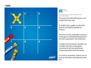 Halls 
This post from Halls offered fans a fun 
escape from their day. 
Its bright colors caught my attention 
almost immediately sparked my 
interest. 
The team at halls challenged everyone 
to the game and faithfully played each 
fan who responded in the comments. 
It shows that the brand is youthful, fun 
and light, and also creates good 
memories for the fan which build 
strong associations with the brand. 
It is hard to remember content, but it’s 
easy to remember and experience like 
this. 
 