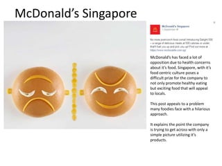 McDonald’s Singapore 
McDonald’s has faced a lot of 
opposition due to health concerns 
about it’s food. Singapore, with it’s 
food centric culture poses a 
difficult prize for the company to 
not only promote healthy eating 
but exciting food that will appeal 
to locals. 
This post appeals to a problem 
many foodies face with a hilarious 
approach. 
It explains the point the company 
is trying to get across with only a 
simple picture utilizing it’s 
products. 
 