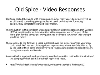 Old Spice - Video Responses 
Old Spice rocked the world with this campaign. After many years being perceived as 
an old brand, something your grandfather used, definitely not for young 
people…they completely changed their market. 
The innovation in this campaign was a surprisingly un-stealthy approach. Dan Wieden 
of W+K mentioned in an interview that video responses weren’t a part of the 
initial plan for this campaign. They just made a comedic TVC which they thought 
would be funny. 
The response to the TVC was a spark in interest over the mysterious ‘man your man 
could smell like’. Instead of sitting down to plan a next move. W+K decided to fly 
by the seat of their pants and do live video responses to questions posed by users 
through comments and tweets. 
An unorthodox approach and spontaneity was the innovation that led to the virality of 
this campaign which still has not been replicated today. 
• http://www.slideshare.net/SMCSeattle/innovative-socmedia-final091610 
 