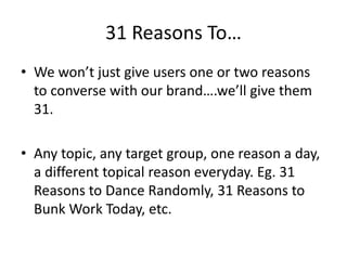 31 Reasons To… 
• We won’t just give users one or two reasons 
to converse with our brand….we’ll give them 
31. 
• Any topic, any target group, one reason a day, 
a different topical reason everyday. Eg. 31 
Reasons to Dance Randomly, 31 Reasons to 
Bunk Work Today, etc. 
 