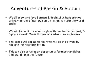Adventures of Baskin & Robbin 
• We all know and love Batman & Robin…but here are two 
unlikely heroes of our own on a mission to make the world 
smile. 
• We will frame it in a comic style with one frame per post, 3- 
5 posts a week. We will cover one adventure each week. 
• The comic will appeal to kids who will be the drivers by 
nagging their parents for BR. 
• This can also serve as an opportunity for merchandising 
and branding in the future. 
 