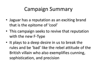 Campaign Summary 
• Jaguar has a reputation as an exciting brand 
that is the epitome of ‘cool’ 
• This campaign seeks to revive that reputation 
with the new F-Type 
• It plays to a deep desire in us to break the 
rules and be ‘bad’ like the rebel attitude of the 
British villain who also exemplifies cunning, 
sophistication, and precision 
 