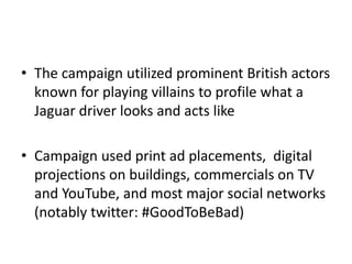 • The campaign utilized prominent British actors 
known for playing villains to profile what a 
Jaguar driver looks and acts like 
• Campaign used print ad placements, digital 
projections on buildings, commercials on TV 
and YouTube, and most major social networks 
(notably twitter: #GoodToBeBad) 
 