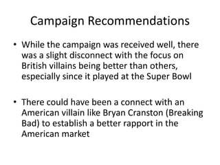 Campaign Recommendations 
• While the campaign was received well, there 
was a slight disconnect with the focus on 
British villains being better than others, 
especially since it played at the Super Bowl 
• There could have been a connect with an 
American villain like Bryan Cranston (Breaking 
Bad) to establish a better rapport in the 
American market 
 