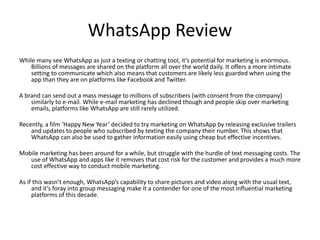WhatsApp Review 
While many see WhatsApp as just a texting or chatting tool, it’s potential for marketing is enormous. 
Billions of messages are shared on the platform all over the world daily. It offers a more intimate 
setting to communicate which also means that customers are likely less guarded when using the 
app than they are on platforms like Facebook and Twitter. 
A brand can send out a mass message to millions of subscribers (with consent from the company) 
similarly to e-mail. While e-mail marketing has declined though and people skip over marketing 
emails, platforms like WhatsApp are still rarely utilized. 
Recently, a film ‘Happy New Year’ decided to try marketing on WhatsApp by releasing exclusive trailers 
and updates to people who subscribed by texting the company their number. This shows that 
WhatsApp can also be used to gather information easily using cheap but effective incentives. 
Mobile marketing has been around for a while, but struggle with the hurdle of text messaging costs. The 
use of WhatsApp and apps like it removes that cost risk for the customer and provides a much more 
cost effective way to conduct mobile marketing. 
As if this wasn’t enough, WhatsApp’s capability to share pictures and video along with the usual text, 
and it’s foray into group messaging make it a contender for one of the most influential marketing 
platforms of this decade. 
 