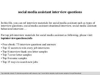 social media assistant interview questions 
In this file, you can ref interview materials for social media assistant such as types of 
interview questions, social media assistant situational interview, social media assistant 
behavioral interview… 
For top job interview materials for social media assistant as following, please visit: 
topinterviewquestions.info 
• Free ebook: 75 interview questions and answers 
• Top 12 secrets to win every job interviews 
• Top 8 interview thank you letter samples 
• Top 7 cover letter samples 
• Top 8 resume samples 
• Top 15 ways to search new jobs 
Top materials: ebook: 75 interview questions with answers, top 7 cover letter samples, top 8 resume samples. Free pdf download 
 