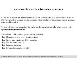 social media associate interview questions 
In this file, you can ref interview materials for social media associate such as types of 
interview questions, social media associate situational interview, social media associate 
behavioral interview… 
For top job interview materials for social media associate as following, please visit: 
topinterviewquestions.info 
• Free ebook: 75 interview questions and answers 
• Top 12 secrets to win every job interviews 
• Top 8 interview thank you letter samples 
• Top 7 cover letter samples 
• Top 8 resume samples 
• Top 15 ways to search new jobs 
Top materials: ebook: 75 interview questions with answers, top 7 cover letter samples, top 8 resume samples. Free pdf download 
 