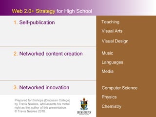 Web 2.0+ Strategy  for High School Visual Arts Languages Music Visual Design Physics 2.  Networked content creation 3.  Networked innovation 1.  Self-publication Computer Science Chemistry Media Teaching Prepared for Bishops (Diocesan College) by Travis Noakes, who asserts his moral right as the author of this presentation. © Travis Noakes 2010. 