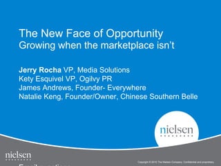Copyright © 2010 The Nielsen Company. Confidential and proprietary.
Jerry Rocha VP, Media Solutions
Kety Esquivel VP, Ogilvy PR
James Andrews, Founder- Everywhere
Natalie Keng, Founder/Owner, Chinese Southern Belle
The New Face of Opportunity
Growing when the marketplace isn’t
 