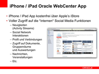iPhone / iPad Oracle WebCenter AppiPhone / iPad App kostenfreiüber Apple’s iStoreVollerZugriff auf die *internen* Social Media FunktionenNeuigkeiten(Activity Streams)Social Network InteraktionenProfil und VerbindungenZugriff auf Dokumente,Gruppenräumeund AuswertungenNachrichten, VeranstaltungenEtc.