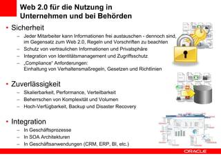 Web 2.0 für die Nutzung in Unternehmen und bei BehördenSicherheitJeder Mitarbeiter kann Informationen frei austauschen - dennoch sind, im Gegensatz zum Web 2.0, Regeln und Vorschriften zu beachtenSchutz von vertraulichen Informationen und PrivatsphäreIntegration von Identitätsmanagement und Zugriffsschutz„Compliance“ Anforderungen:Einhaltung von Verhaltensmaßregeln, Gesetzen und Richtlinien ZuverlässigkeitSkalierbarkeit, Performance, VerteilbarkeitBeherrschen von Komplexität und Volumen Hoch-Verfügbarkeit, Backup und Disaster RecoveryIntegrationIn GeschäftsprozesseIn SOA ArchitekturenIn Geschäftsanwendungen (CRM, ERP, BI, etc.)