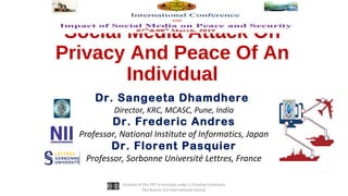 Social Media Attack On
Privacy And Peace Of An
Individual
Dr. Sangeeta Dhamdhere
Director, KRC, MCASC, Pune, India
Dr. Frederic Andres
Professor, National Institute of Informatics, Japan
Dr. Florent Pasquier
Professor, Sorbonne Université Lettres, France
Content of this PPT is licensed under a Creative Commons
Attribution 4.0 International license
 