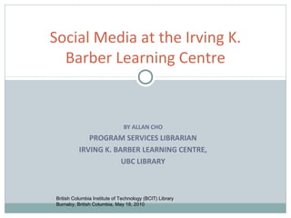 Social Media at the Irving K.
  Barber Learning Centre


                               BY ALLAN CHO
             PROGRAM SERVICES LIBRARIAN
          IRVING K. BARBER LEARNING CENTRE,
                      UBC LIBRARY



British Columbia Institute of Technology (BCIT) Library
Burnaby, British Columbia, May 18, 2010
 