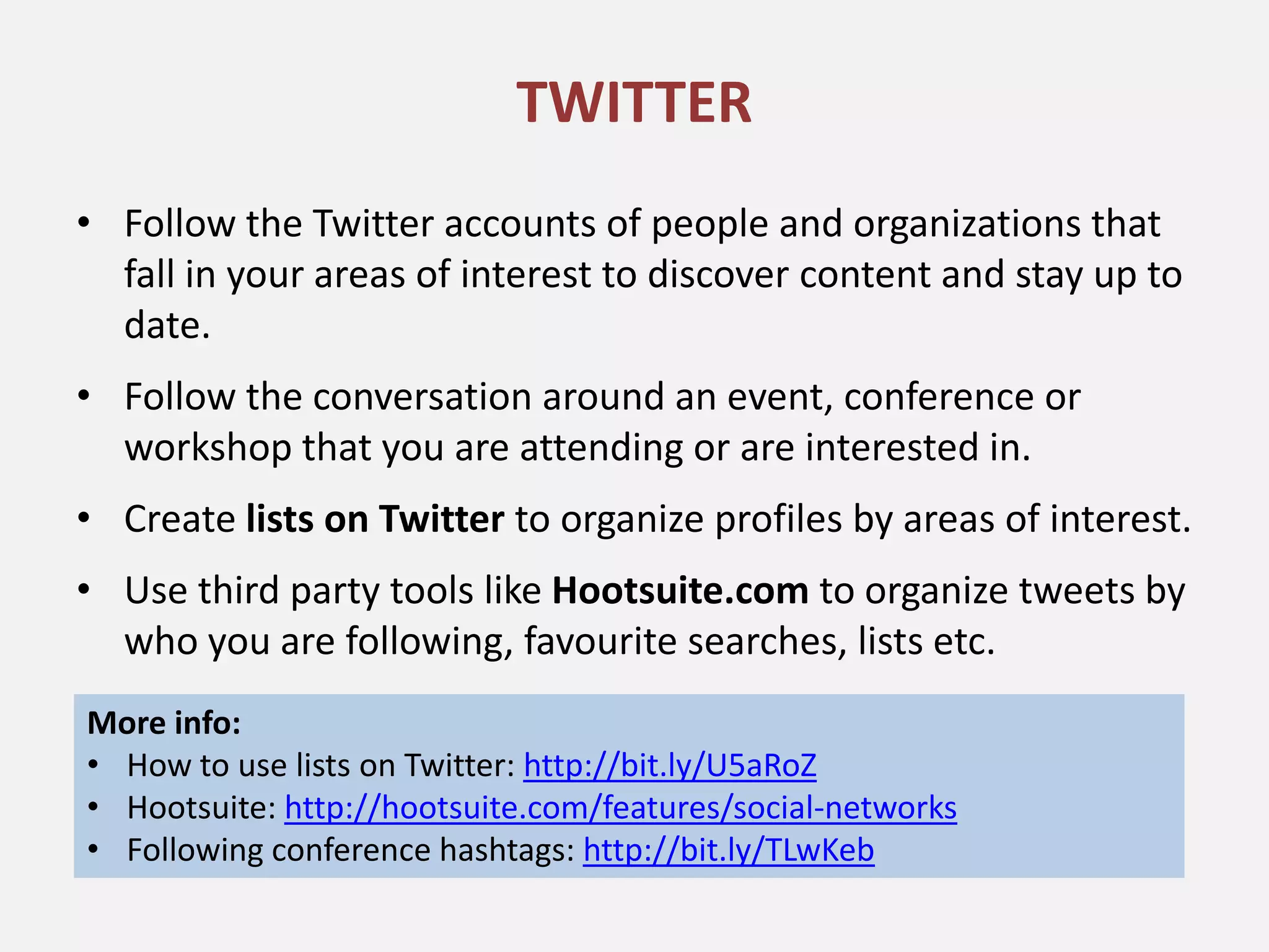TWITTER
• Follow the Twitter accounts of people and organizations that
  fall in your areas of interest to discover content and stay up to
  date.
• Follow the conversation around an event, conference or
  workshop that you are attending or are interested in.
• Create lists on Twitter to organize profiles by areas of interest.
• Use third party tools like Hootsuite.com to organize tweets by
  who you are following, favourite searches, lists etc.
More info:
• How to use lists on Twitter: http://bit.ly/U5aRoZ
• Hootsuite: http://hootsuite.com/features/social-networks
• Following conference hashtags: http://bit.ly/TLwKeb
 