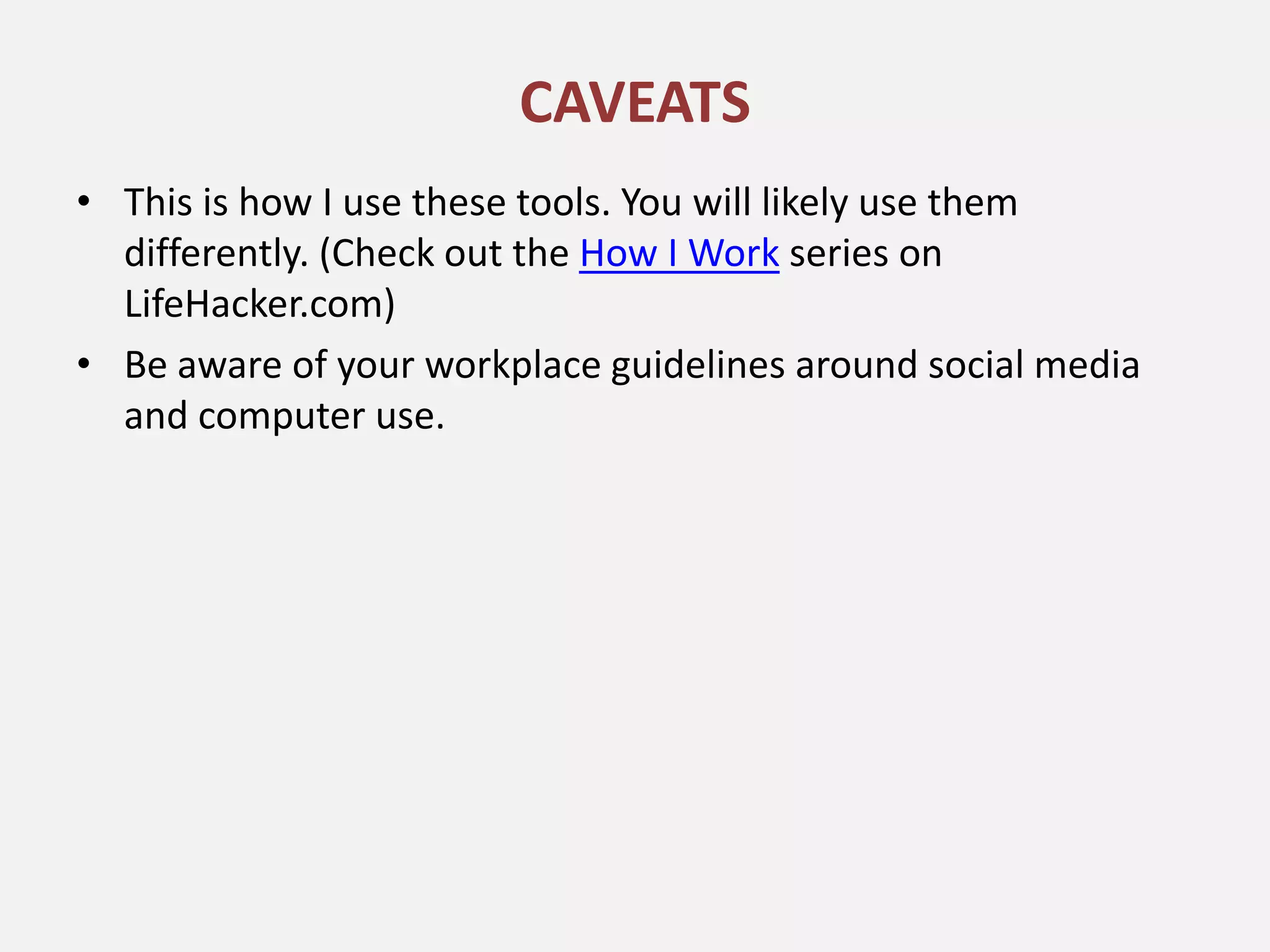 CAVEATS
• This is how I use these tools. You will likely use them
  differently. (Check out the How I Work series on
  LifeHacker.com)
• Be aware of your workplace guidelines around social media
  and computer use.
 
