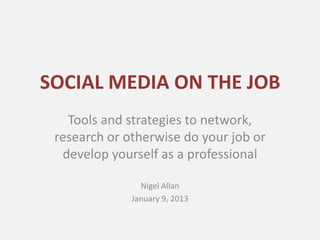 SOCIAL MEDIA ON THE JOB
   Tools and strategies to network,
 research or otherwise do your job or
  develop yourself as a professional

                Nigel Allan
              January 9, 2013
 
