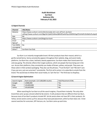 PR3315 Digital Media Audit Worksheet
Audit Worksheet
Sun Bum
Katheryn Ellis
February 4-18, 2022
1) Digital Channels
Channel URL/Notes
Website https://www.sunbum.com/collections/plp-skin-care-all?sort_by=best-
selling://www.sunbum.com/&gclid=CjwKCAiA6seQBhAfEiwAvPqu16WNhhhg2ZYxtihdIFUDsIBaFoPusbpJZA
App No
Blog https://www.sunbum.com/blogs/sun-bum
Email
Signup?
Yes
Text (SMS)
messaging?
No
Other? Sun Bum Fan Club
Sun Bum is an instantly recognizable brand. All their products have their mascot, which is a
gorilla named Sonny. Sonny consistently appears throughout their website, blog, and social media
platforms. Sun Bum has a clean, laid back, beachy appearance. Sun Bum makes their brand seem fun
and easy going. This directly reflects their target audience, which are people that love being out in the
sun. Across their platforms, they consistently use shades of brown, yellow, and purple. They even use
these colors in their product packaging. They also use the phrases, “Trust the Bum” and “We don’t care
if you use ours, just use sunscreen” consistently. The first call to action is to subscribe to emails from the
brand. The second was to follow their social media, to “join the fun.” The third was to shop/buy.
2) Search Engine Optimization
Search Engine Rank (example: 1/17,300,000 results) Paid Placement (Y/N)
Google 1/808,000 Yes
Bing 1/6,820,000 Yes
Yahoo 3/6,820,000 No
When searching for Sun Bum on all the search engines, I found them instantly. The only other
brand that came up was a brand called Sol de Janeiro. It sells products that are different than Sun Bum,
because most of Sun Bum’s products include SPF. Sol de Janeiro does not have SPF in their products. On
Yahoo, Sol de Janeiro comes up first, because they have paid placement, while Sun Bum does not. I tried
several searches for sunscreen, SPF haircare, etc. Sun Bum came up each time.
 