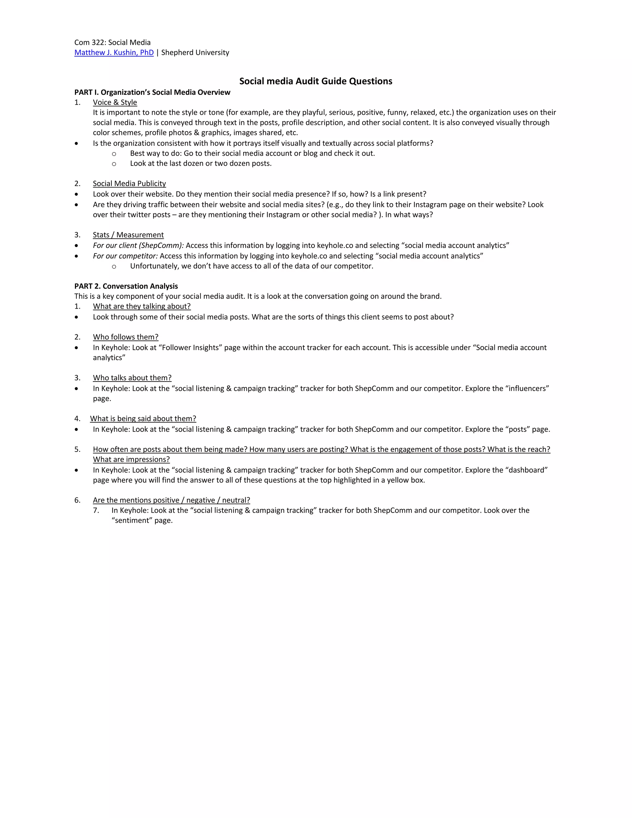 Com 322: Social Media
Matthew J. Kushin, PhD | Shepherd University
Social media Audit Guide Questions
PART I. Organization’s Social Media Overview
1. Voice & Style
It is important to note the style or tone (for example, are they playful, serious, positive, funny, relaxed, etc.) the organization uses on their
social media. This is conveyed through text in the posts, profile description, and other social content. It is also conveyed visually through
color schemes, profile photos & graphics, images shared, etc.
 Is the organization consistent with how it portrays itself visually and textually across social platforms?
o Best way to do: Go to their social media account or blog and check it out.
o Look at the last dozen or two dozen posts.
2. Social Media Publicity
 Look over their website. Do they mention their social media presence? If so, how? Is a link present?
 Are they driving traffic between their website and social media sites? (e.g., do they link to their Instagram page on their website? Look
over their twitter posts – are they mentioning their Instagram or other social media? ). In what ways?
3. Stats / Measurement
 For our client (ShepComm): Access this information by logging into keyhole.co and selecting “social media account analytics”
 For our competitor: Access this information by logging into keyhole.co and selecting “social media account analytics”
o Unfortunately, we don’t have access to all of the data of our competitor.
PART 2. Conversation Analysis
This is a key component of your social media audit. It is a look at the conversation going on around the brand.
1. What are they talking about?
 Look through some of their social media posts. What are the sorts of things this client seems to post about?
2. Who follows them?
 In Keyhole: Look at “Follower Insights” page within the account tracker for each account. This is accessible under “Social media account
analytics”
3. Who talks about them?
 In Keyhole: Look at the “social listening & campaign tracking” tracker for both ShepComm and our competitor. Explore the “influencers”
page.
4. What is being said about them?
 In Keyhole: Look at the “social listening & campaign tracking” tracker for both ShepComm and our competitor. Explore the “posts” page.
5. How often are posts about them being made? How many users are posting? What is the engagement of those posts? What is the reach?
What are impressions?
 In Keyhole: Look at the “social listening & campaign tracking” tracker for both ShepComm and our competitor. Explore the “dashboard”
page where you will find the answer to all of these questions at the top highlighted in a yellow box.
6. Are the mentions positive / negative / neutral?
7. In Keyhole: Look at the “social listening & campaign tracking” tracker for both ShepComm and our competitor. Look over the
“sentiment” page.
 