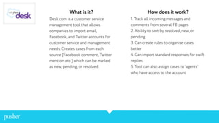 What is it?
Desk.com is a customer service
management tool that allows
companies to import email,
Facebook, and Twitter accounts for
customer service and management
needs. Creates cases from each
source [Facebook comment, Twitter
mention etc.] which can be marked
as new, pending, or resolved.
How does it work?
1. Track all incoming messages and
comments from several FB pages
2. Ability to sort by resolved, new, or
pending
3. Can create rules to organise cases
better
4. Can import standard responses for swift
replies
5. Tool can also assign cases to ‘agents’
who have access to the account
 