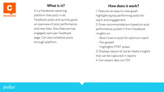 What is it?
It’s a Facebook reporting
platform that pulls in all
Facebook posts and quickly gives
an overview of post performance
and new likes. Also features top
engaged users per Facebook
page. Can also schedule posts
through platform.
How does it work?
1. Features an easy to view graph
highlighting top performing posts for
reach and engagement
2. Gives recommendations based on post
performance pulled in from Facebook
insights on:
- Best times to post for optimum reach
- Fan growth
- Highlights PTAT spikes
3. Displays layout of social media insights
that can be captured in reports
4. Can export data via CSV
 