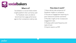 What is it?
Socialbakers is a social media market
insights platform that is primarily used
for Facebook. Users are able to
benchmark their page performance
against their competitors side by side.
How does it work?
1. Show side by side comparison of
Facebook insights vs. competitor
2. Focuses on engagement reporting via
post interactions and fan comments
3. Provides insight on fan increase and
engagement rates
4. Displays admin post frequency and
types of post
5. Exports reports via PDF
 