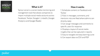 What is it?
Sprout social is a social media monitoring and
management tool that allows companies to
import multiple social media accounts across
Facebook, Twitter, Google+, LinkedIn, Google
Analytics and Google Reader.
How it works
1. Schedules content on Facebook and
Twitter
2. Pulls in messages, comments, and
mentions into one feed where admins can
directly reply
3. Can assign messages and comments to
speciﬁc users for response
4. Displays a layout of social media
insights that can be captured in reports
5. Easy to navigate and easy learning curve
6. Can export data via CSV and PDF
 