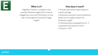 What is it?
EdgeRank Checker is a platform that
provides Facebook pages with an overall
engagement score and information on how
well it ranks against thousands of page
insights.
How does it work?
1. Provides benchmark report based on
industry average
2. Generates automatic recommendations
based on the insights pulled from
Facebook insights
3. Individual posts are graded from A - F
compared to the previous month
4. Exports in CSV
 