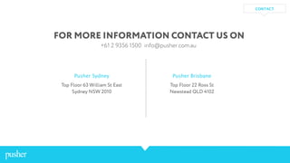 FOR MORE INFORMATION CONTACT US ON
+61 2 9356 1500 info@pusher.com.au
Pusher Sydney
Top Floor 63 William St East
Sydney NSW 2010
Pusher Brisbane
Top Floor 22 Ross St
Newstead QLD 4102
CONTACT
 