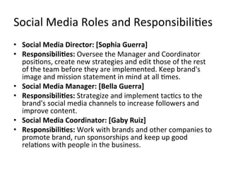 Social	
  Media	
  Roles	
  and	
  Responsibili=es	
  	
  
•  Social	
  Media	
  Director:	
  [Sophia	
  Guerra]	
  	
  
•  Responsibili/es:	
  Oversee	
  the	
  Manager	
  and	
  Coordinator	
  
posi=ons,	
  create	
  new	
  strategies	
  and	
  edit	
  those	
  of	
  the	
  rest	
  
of	
  the	
  team	
  before	
  they	
  are	
  implemented.	
  Keep	
  brand's	
  
image	
  and	
  mission	
  statement	
  in	
  mind	
  at	
  all	
  =mes.	
  	
  	
  	
  
•  Social	
  Media	
  Manager:	
  [Bella	
  Guerra]	
  	
  
•  Responsibili/es:	
  Strategize	
  and	
  implement	
  tac=cs	
  to	
  the	
  
brand's	
  social	
  media	
  channels	
  to	
  increase	
  followers	
  and	
  
improve	
  content.	
  	
  	
  
•  Social	
  Media	
  Coordinator:	
  [Gaby	
  Ruiz]	
  	
  
•  Responsibili/es:	
  Work	
  with	
  brands	
  and	
  other	
  companies	
  to	
  
promote	
  brand,	
  run	
  sponsorships	
  and	
  keep	
  up	
  good	
  
rela=ons	
  with	
  people	
  in	
  the	
  business.	
  	
  
 