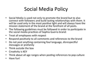 Social	
  Media	
  Policy	
  
•  Social	
  Media	
  is	
  used	
  not	
  only	
  to	
  promote	
  the	
  brand	
  but	
  to	
  also	
  
connect	
  with	
  followers	
  and	
  build	
  las=ng	
  rela=onships	
  with	
  them.	
  It	
  
will	
  be	
  used	
  only	
  in	
  the	
  most	
  posi=ve	
  light	
  and	
  will	
  always	
  have	
  the	
  
mission	
  statement	
  of	
  the	
  brand	
  at	
  the	
  forefront	
  of	
  all	
  posts.	
  	
  
•  The	
  following	
  guidelines	
  must	
  be	
  followed	
  in	
  order	
  to	
  par=cipate	
  in	
  
the	
  social	
  media	
  prac=ces	
  of	
  Sophia	
  Guerra	
  brand:	
  
•  Treat	
  all	
  employees	
  with	
  respect	
  	
  	
  
•  Respond	
  posi=vely	
  to	
  all	
  comments	
  and	
  references	
  to	
  the	
  brand	
  	
  
•  Do	
  not	
  post	
  anything	
  containing	
  foul	
  language,	
  disrespecgul	
  
messages	
  or	
  profanity	
  	
  
•  Think	
  outside	
  the	
  box	
  	
  
•  Crea=vity	
  is	
  KEY	
  	
  
•  Think	
  about	
  all	
  age	
  ranges	
  when	
  pos=ng	
  references	
  to	
  pop	
  culture	
  	
  
•  Have	
  fun!	
  	
  
 