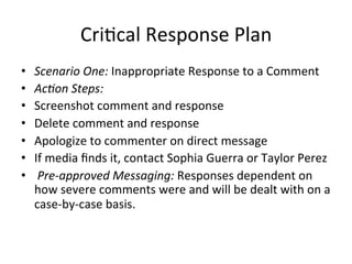 Cri=cal	
  Response	
  Plan	
  
•  Scenario	
  One:	
  Inappropriate	
  Response	
  to	
  a	
  Comment	
  	
  
•  Ac2on	
  Steps:	
  
•  Screenshot	
  comment	
  and	
  response	
  	
  
•  Delete	
  comment	
  and	
  response	
  	
  
•  Apologize	
  to	
  commenter	
  on	
  direct	
  message	
  	
  
•  If	
  media	
  ﬁnds	
  it,	
  contact	
  Sophia	
  Guerra	
  or	
  Taylor	
  Perez	
  	
  	
  
•  	
  Pre-­‐approved	
  Messaging:	
  Responses	
  dependent	
  on	
  
how	
  severe	
  comments	
  were	
  and	
  will	
  be	
  dealt	
  with	
  on	
  a	
  
case-­‐by-­‐case	
  basis.	
  	
  
 