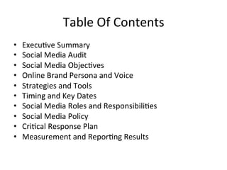Table	
  Of	
  Contents	
  
•  Execu=ve	
  Summary	
  
•  Social	
  Media	
  Audit	
  	
  
•  Social	
  Media	
  Objec=ves	
  
•  Online	
  Brand	
  Persona	
  and	
  Voice	
  
•  Strategies	
  and	
  Tools	
  
•  Timing	
  and	
  Key	
  Dates	
  	
  
•  Social	
  Media	
  Roles	
  and	
  Responsibili=es	
  	
  
•  Social	
  Media	
  Policy	
  
•  Cri=cal	
  Response	
  Plan	
  
•  Measurement	
  and	
  Repor=ng	
  Results	
  	
  
 