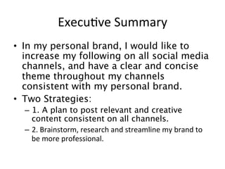 Execu=ve	
  Summary	
  
•  In my personal brand, I would like to
increase my following on all social media
channels, and have a clear and concise
theme throughout my channels
consistent with my personal brand.
•  Two Strategies:
–  1. A plan to post relevant and creative
content consistent on all channels.
–  2.	
  Brainstorm,	
  research	
  and	
  streamline	
  my	
  brand	
  to	
  
be	
  more	
  professional.	
  	
  
 