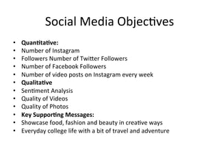 Social	
  Media	
  Objec=ves	
  
•  Quan/ta/ve:	
  
•  Number	
  of	
  Instagram	
  	
  
•  Followers	
  Number	
  of	
  Twi[er	
  Followers	
  	
  
•  Number	
  of	
  Facebook	
  Followers	
  	
  
•  Number	
  of	
  video	
  posts	
  on	
  Instagram	
  every	
  week	
  	
  
•  Qualita/ve	
  
•  Sen=ment	
  Analysis	
  	
  
•  Quality	
  of	
  Videos	
  	
  	
  
•  Quality	
  of	
  Photos	
  	
  
•  Key	
  Suppor/ng	
  Messages:	
  
•  Showcase	
  food,	
  fashion	
  and	
  beauty	
  in	
  crea=ve	
  ways	
  	
  	
  
•  Everyday	
  college	
  life	
  with	
  a	
  bit	
  of	
  travel	
  and	
  adventure	
  	
  
 