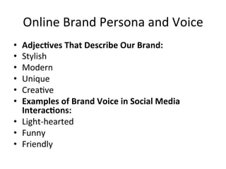 Online	
  Brand	
  Persona	
  and	
  Voice	
  
•  Adjec/ves	
  That	
  Describe	
  Our	
  Brand:	
  	
  
•  Stylish	
  	
  
•  Modern	
  	
  
•  Unique	
  	
  
•  Crea=ve	
  	
  
•  Examples	
  of	
  Brand	
  Voice	
  in	
  Social	
  Media	
  
Interac/ons:	
  	
  
•  Light-­‐hearted	
  	
  
•  Funny	
  	
  
•  Friendly	
  	
  
 