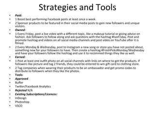 Strategies	
  and	
  Tools	
  
•  Paid:	
  	
  
•  1	
  Boost	
  best	
  performing	
  Facebook	
  posts	
  at	
  least	
  once	
  a	
  week.	
  	
  
•  2	
  Sponsor	
  products	
  to	
  be	
  featured	
  in	
  their	
  social	
  media	
  posts	
  to	
  gain	
  new	
  followers	
  and	
  unique	
  
visitors.	
  	
  
•  Owned:	
  	
  
•  1	
  Every	
  Friday,	
  post	
  a	
  live	
  video	
  with	
  a	
  diﬀerent	
  topic,	
  like	
  a	
  makeup	
  tutorial	
  or	
  giving	
  advice	
  on	
  
fashion.	
  Ask	
  followers	
  to	
  follow	
  along	
  and	
  ask	
  ques=ons	
  with	
  the	
  hashtag	
  #liveFriday.	
  Post	
  and	
  
promote	
  hashtag	
  and	
  videos	
  on	
  all	
  social	
  media	
  channels	
  and	
  post	
  video	
  on	
  YouTube	
  acer	
  it	
  is	
  
ﬁlmed.	
  	
  
•  2	
  Every	
  Monday	
  &	
  Wednesday,	
  post	
  to	
  Instagram	
  a	
  new	
  song	
  or	
  store	
  you	
  have	
  not	
  posted	
  about,	
  
something	
  new	
  for	
  your	
  followers	
  to	
  have.	
  Then	
  create	
  a	
  hashtag	
  #FreshPicksMonday/Wednesday	
  
and	
  have	
  your	
  followers	
  follow	
  the	
  hashtag	
  and	
  use	
  it	
  to	
  recommed	
  things	
  they	
  like	
  as	
  well.	
  	
  
•  Earned:	
  	
  
•  1	
  Post	
  at	
  least	
  one	
  ougit	
  photo	
  on	
  all	
  social	
  channels	
  with	
  links	
  on	
  where	
  to	
  get	
  the	
  products.	
  If	
  
followers	
  like	
  picture	
  and	
  tag	
  2	
  friends,	
  they	
  could	
  be	
  entered	
  to	
  win	
  gic	
  card	
  to	
  clothing	
  store.	
  	
  
•  2	
  Tag	
  companies	
  when	
  wearing	
  their	
  products	
  to	
  be	
  an	
  ambassador	
  and	
  get	
  promo	
  codes	
  to	
  
distribute	
  to	
  followers	
  when	
  they	
  like	
  the	
  photos.	
  	
  	
  	
  
•  Tools:	
  
•  Approved	
  
•  Buﬀer	
  	
  	
  
•  Twi[er/Facebook	
  Analy=cs	
  	
  	
  
•  Rejected	
  N/A	
  	
  
•  Exis7ng	
  Subscrip7ons/Licences:	
  	
  
•  InDesign	
  
•  Photoshop	
  	
  
•  VSCO	
  	
  
 