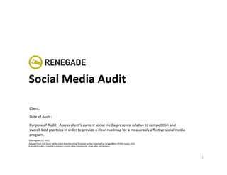 Social	
  Media	
  Audit	
  

Client:	
  

Date	
  of	
  Audit:	
  

Purpose	
  of	
  Audit:	
  	
  Assess	
  client’s	
  current	
  social	
  media	
  presence	
  relaKve	
  to	
  compeKKon	
  and	
  
overall	
  best	
  pracKces	
  in	
  order	
  to	
  provide	
  a	
  clear	
  roadmap	
  for	
  a	
  measurably-­‐eﬀecKve	
  social	
  media	
  
program.	
  	
  
©Renegade,	
  LLC	
  2010,	
  	
  
Adapted	
  from	
  the	
  Social	
  Media	
  Client	
  Benchmarking	
  Template	
  wri@en	
  by	
  Jonathan	
  Briggs	
  &	
  the	
  OTHER	
  media	
  2010,	
  	
  
Published	
  under	
  a	
  CreaKve	
  Commons	
  License	
  (Non-­‐commercial,	
  share	
  alike,	
  a@ribuKon)	
  	
  



                                                                                                                                                                       1	
  
 