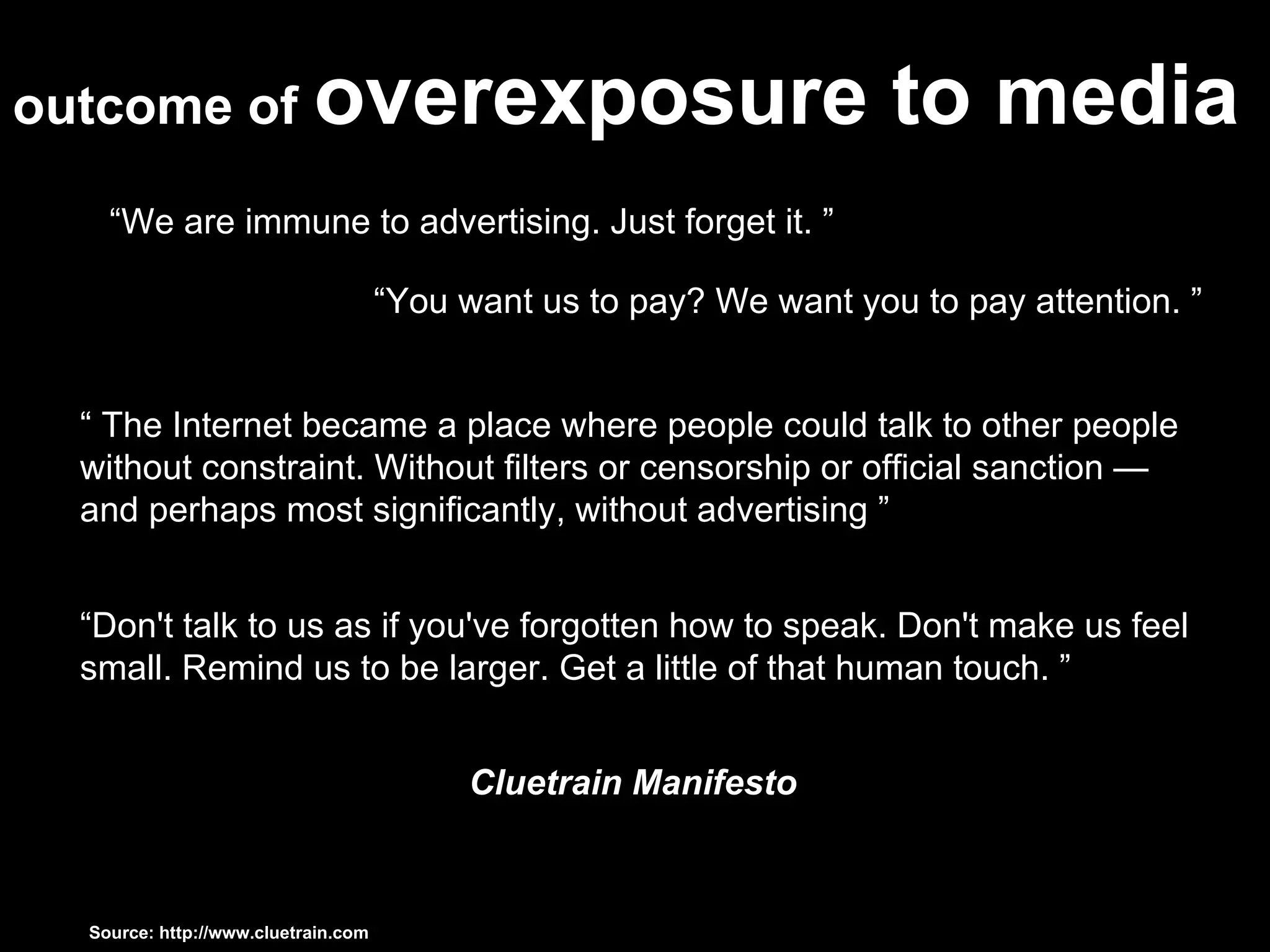 outcome of   overexposure to media “ We are immune to advertising. Just forget it. ” “ You want us to pay? We want you to pay attention. ”  “  The Internet became a place where people could talk to other people without constraint. Without filters or censorship or official sanction — and perhaps most significantly, without advertising ” “ Don't talk to us as if you've forgotten how to speak. Don't make us feel small. Remind us to be larger. Get a little of that human touch. ” Cluetrain Manifesto Source: http://www.cluetrain.com  