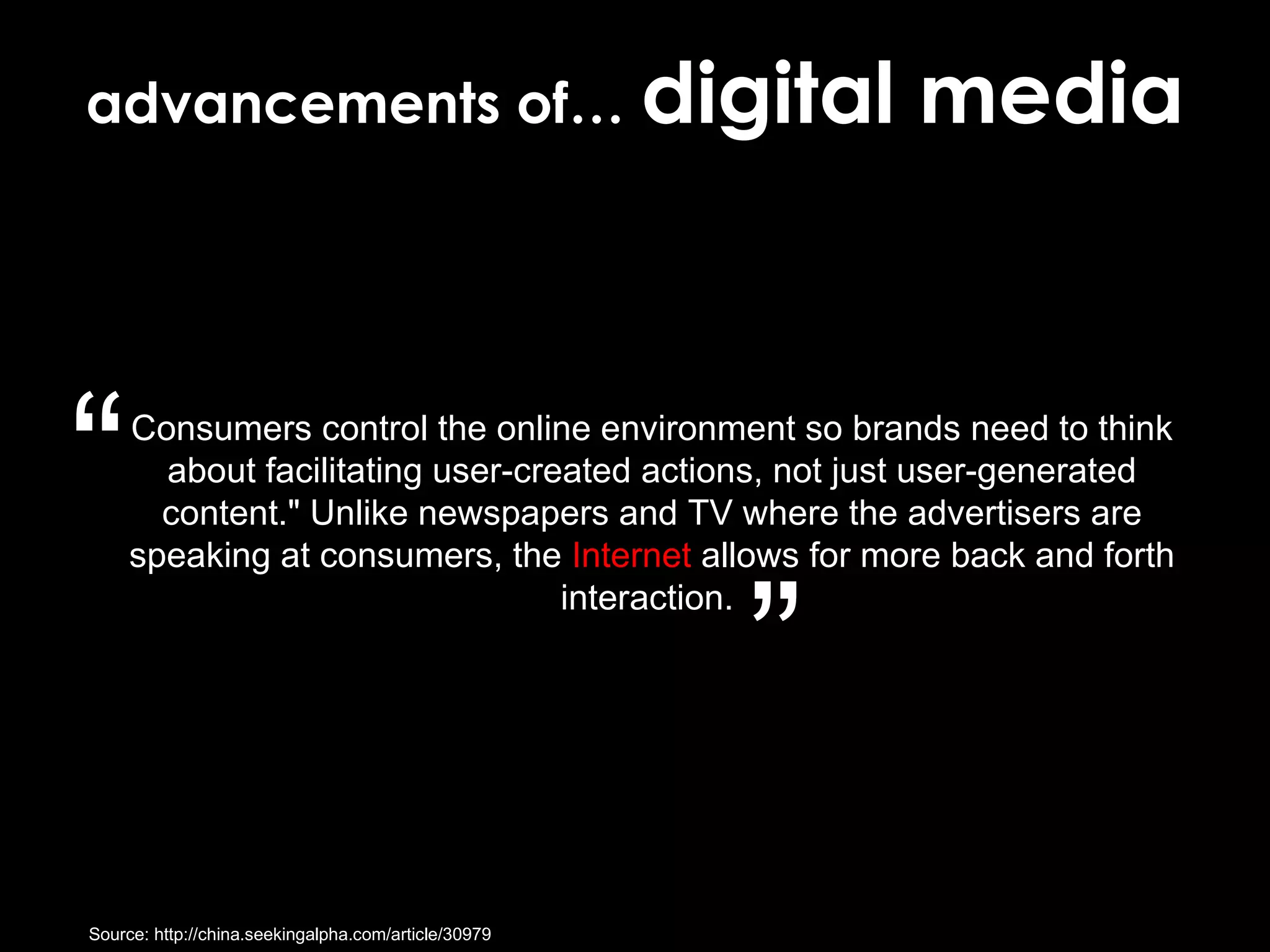 Consumers control the online environment so brands need to think about facilitating user-created actions, not just user-generated content." Unlike newspapers and TV where the advertisers are speaking at consumers, the  Internet  allows for more back and forth interaction.  Source: http://china.seekingalpha.com/article/30979 “ ” advancements of…  digital media 