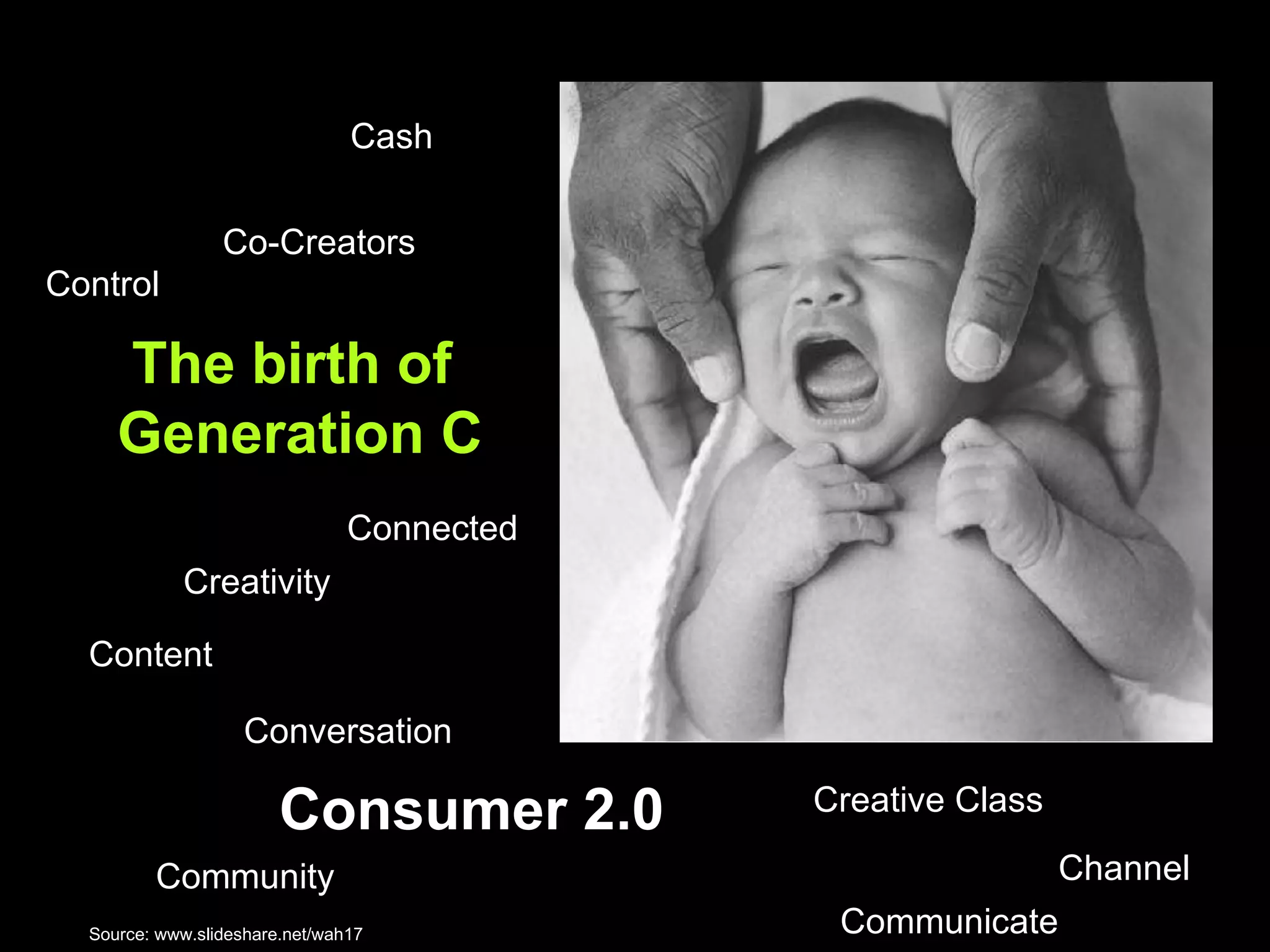The birth of  Generation C Control  Content Communicate Creativity Channel  Creative Class Community Connected Co-Creators  Cash Consumer 2.0 Conversation Source:  www.slideshare.net/wah17  