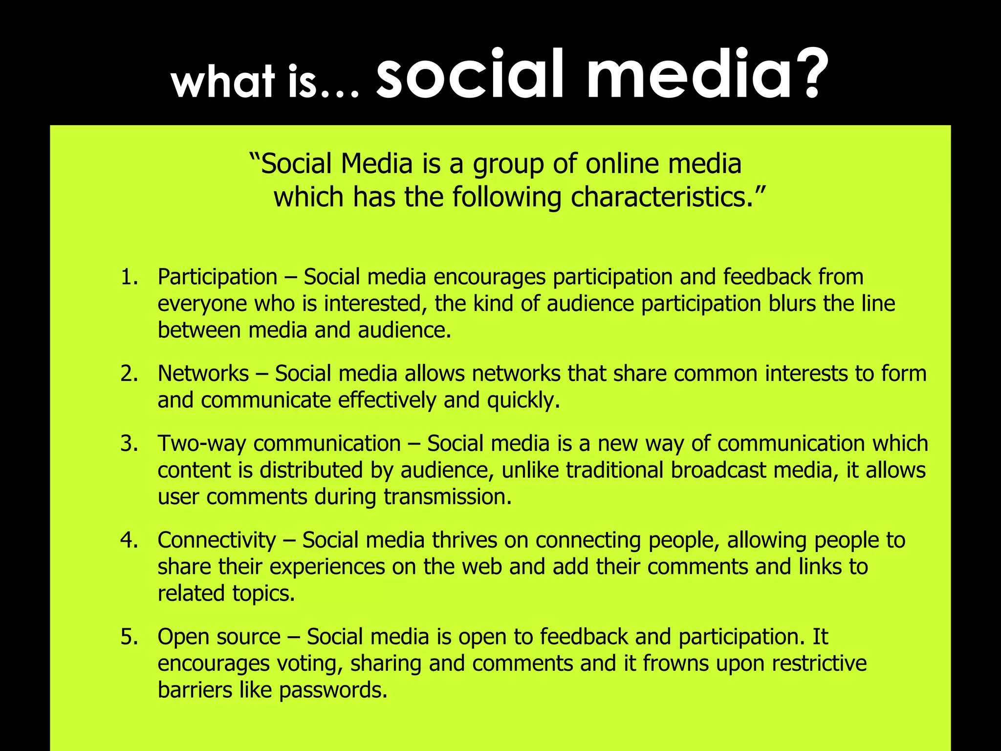 what is…  social media? “ Social Media is a group of online media  which has the following characteristics.” Participation – Social media encourages participation and feedback from everyone who is interested, the kind of audience participation blurs the line between media and audience. Networks – Social media allows networks that share common interests to form and communicate effectively and quickly. Two-way communication – Social media is a new way of communication which content is distributed by audience, unlike traditional broadcast media, it allows user comments during transmission. Connectivity – Social media thrives on connecting people, allowing people to share their experiences on the web and add their comments and links to related topics. Open source – Social media is open to feedback and participation. It encourages voting, sharing and comments and it frowns upon restrictive barriers like passwords.  