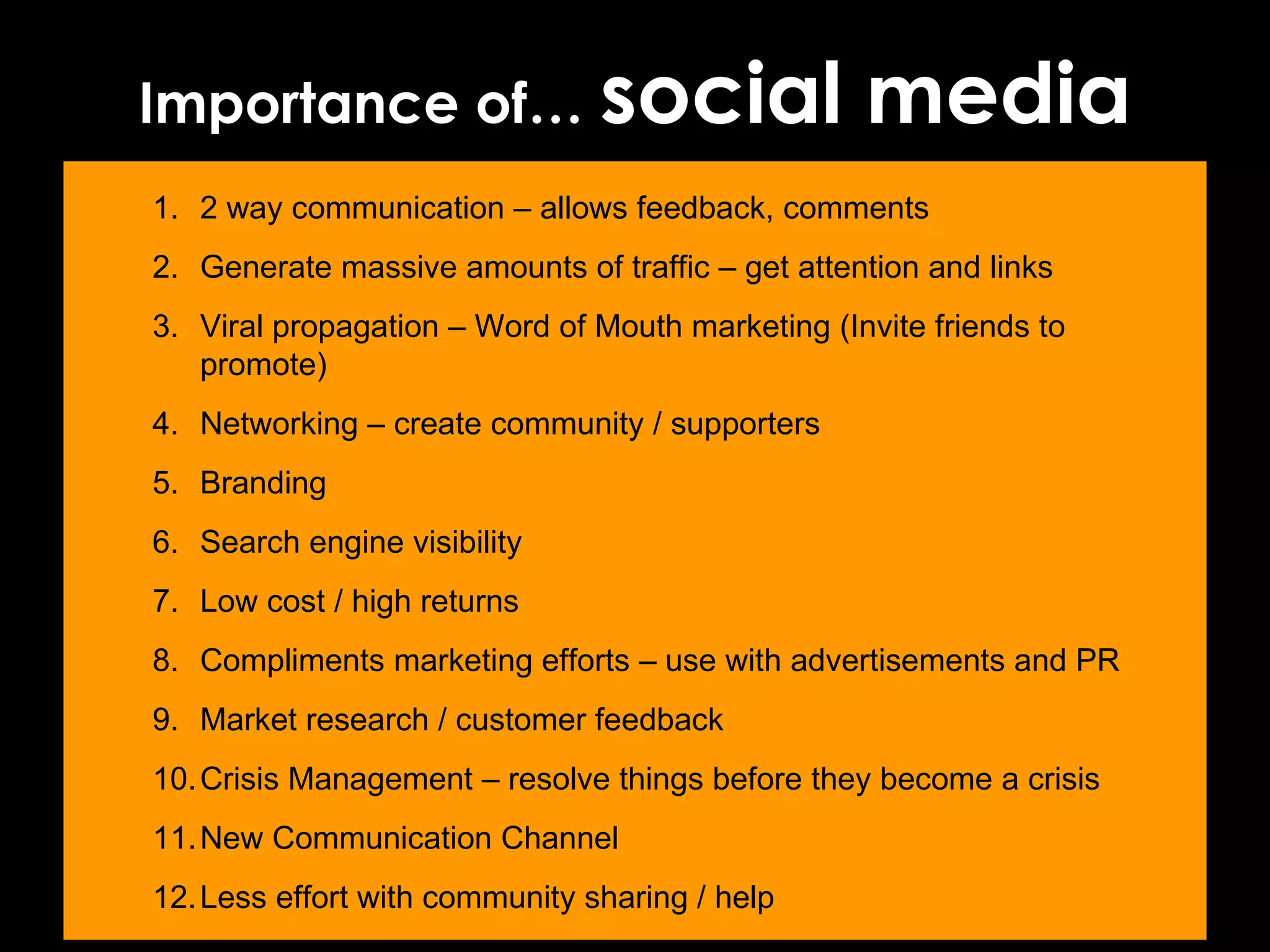 Importance of…  social media 2 way communication – allows feedback, comments Generate massive amounts of traffic – get attention and links Viral propagation – Word of Mouth marketing (Invite friends to promote) Networking – create community / supporters Branding Search engine visibility Low cost / high returns Compliments marketing efforts – use with advertisements and PR Market research / customer feedback Crisis Management – resolve things before they become a crisis New Communication Channel Less effort with community sharing / help 
